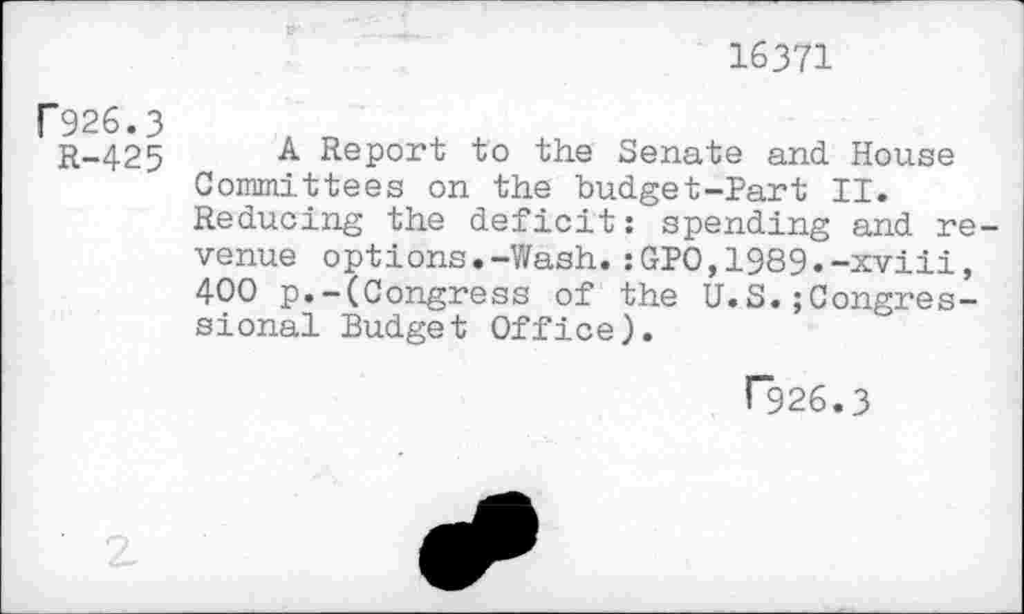 ﻿16371
P926.3
R-425
A Report to the Senate and House Committees on the budget-Part II. Reducing the deficit: spending and revenue options.-Wash.:GP0,1989.-xviii, 400 p.-(Congress of the U.S.Congressional Budget Office).
r926.3